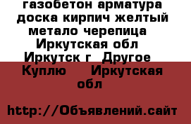 газобетон арматура доска кирпич желтый метало черепица - Иркутская обл., Иркутск г. Другое » Куплю   . Иркутская обл.